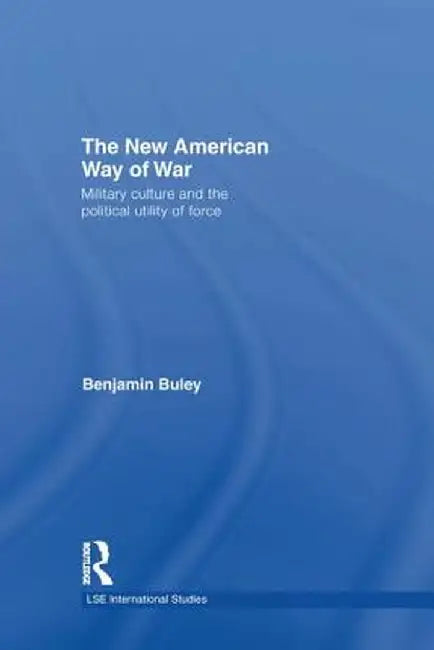 The New American Way of War: Military Culture and the Political Utility of Force by Ben Buley