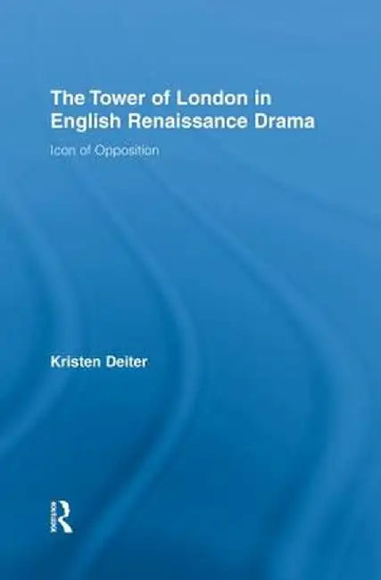 The Tower of London in English Renaissance Drama: Icon of Opposition by Kristen Deiter