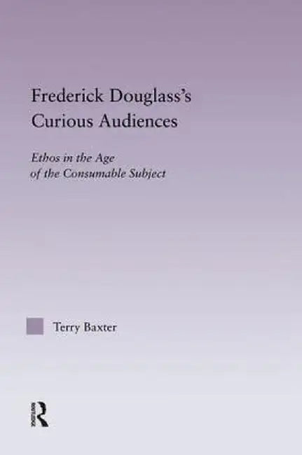 Frederick Douglass's Curious Audiences: Ethos in the Age of the Consumable Subject by Terry Baxter