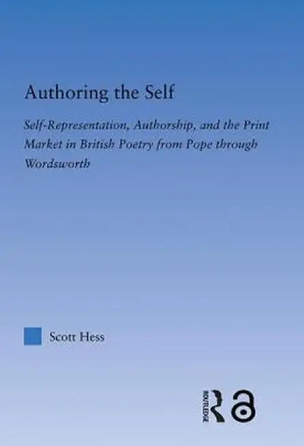 Authoring the Self: Self-Representation, Authorship, and the Print Market in British Poetry from Pope Through Wordsworth by Scott Hess