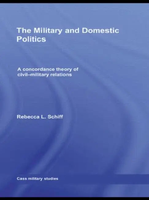 The Military and Domestic Politics: A Concordance Theory of Civil-Military Relations by Rebecca L. Schiff