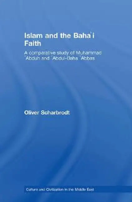 Islam and the Baha'i Faith: A Comparative Study of Muhammad 'Abduh and 'Abdul-Baha 'Abbas by Oliver Scharbrodt