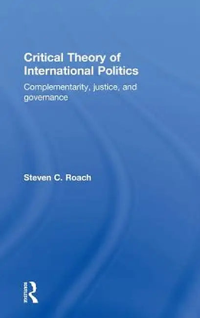 Critical Theory of International Politics: Complementarity, Justice, and Governance by Steven C. Roach