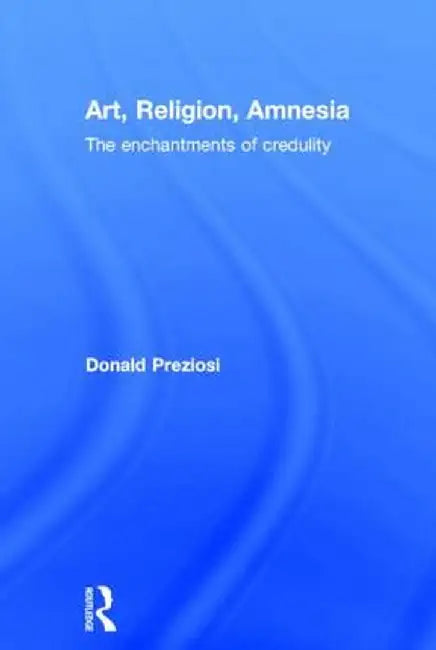 Art, Religion, Amnesia: The Enchantments of Credulity by Donald Preziosi
