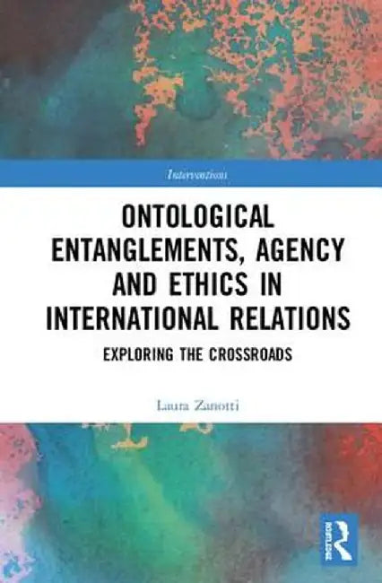 Ontological Entanglements, Agency and Ethics in International Relations: Exploring the Crossroads by Laura Zanotti