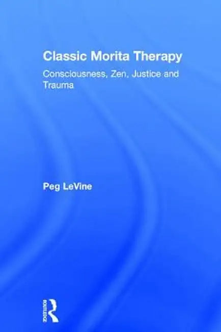 Classic Morita Therapy: Consciousness, Zen, Justice and Trauma by Peg LeVine