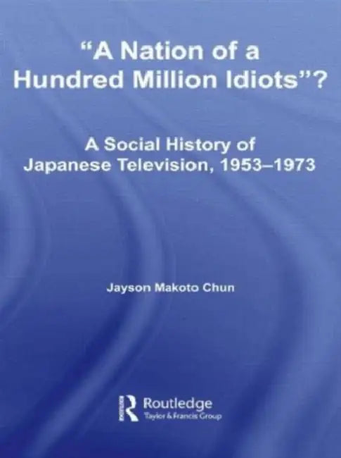 A Nation of a Hundred Million Idiots?: A Social History of Japanese Television, 1953 - 1973 by Jayson Makoto Chun