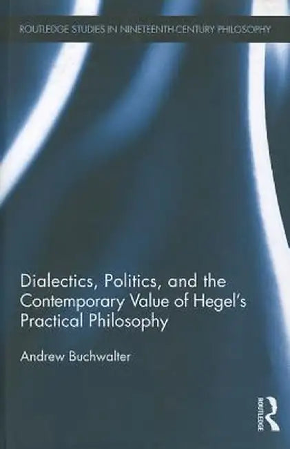 Dialectics, Politics, and the Contemporary Value of Hegel's Practical Philosophy by Andrew Buchwalter