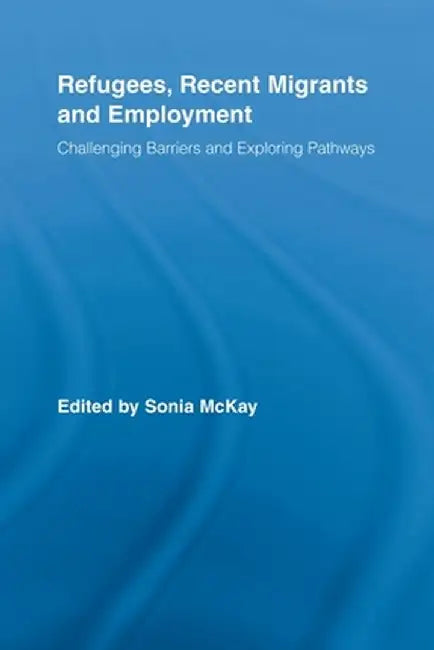 Refugees, Recent Migrants and Employment: Challenging Barriers and Exploring Pathways by Sonia McKay
