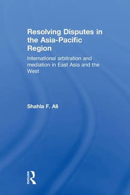 Resolving Disputes in the Asia-Pacific Region: International Arbitration and Mediation in East Asia and the West by Shahla F. Ali