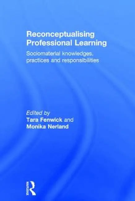 Reconceptualising Professional Learning: Sociomaterial knowledges, practices and responsibilities by Tara Fenwick