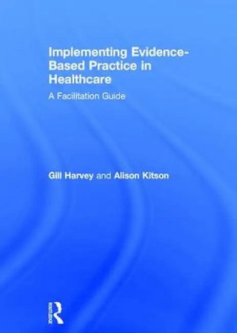 Implementing Evidence-Based Practice in Healthcare: A Facilitation Guide by Gill Harvey
