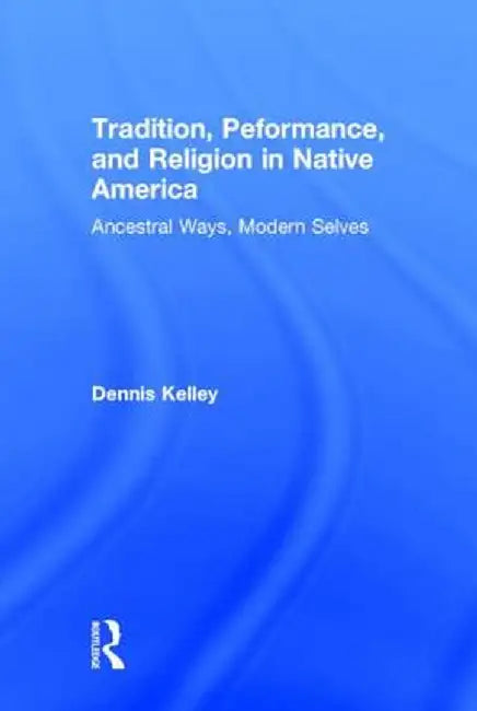 Tradition, Performance, and Religion in Native America: Ancestral Ways, Modern Selves by Dennis Kelley