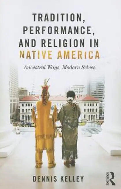 Tradition, Performance, and Religion in Native America: Ancestral Ways, Modern Selves by Dennis Kelley