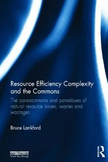Resource Efficiency Complexity And The Commons: The Paracommons and Paradoxes of Natural Resource Losses, Wastes and Wastages by Bruce Lankford