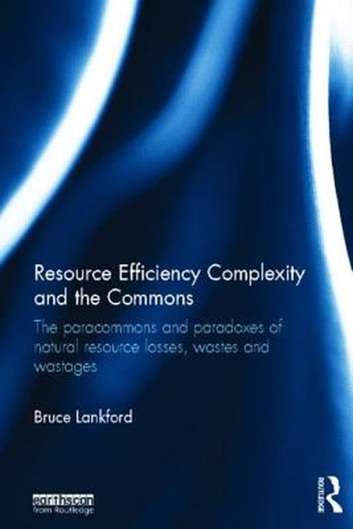 Resource Efficiency Complexity And The Commons: The Paracommons and Paradoxes of Natural Resource Losses, Wastes and Wastages by Bruce Lankford