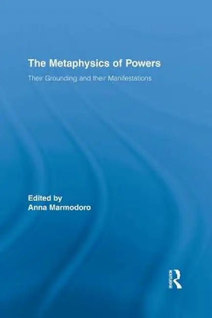 The Metaphysics of Powers: Their Grounding and their Manifestations by Anna Marmodoro