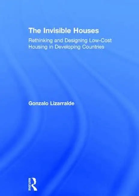 The Invisible Houses: Rethinking and Designing Low-Cost Housing in Developing Countries by Gonzalo Lizarralde