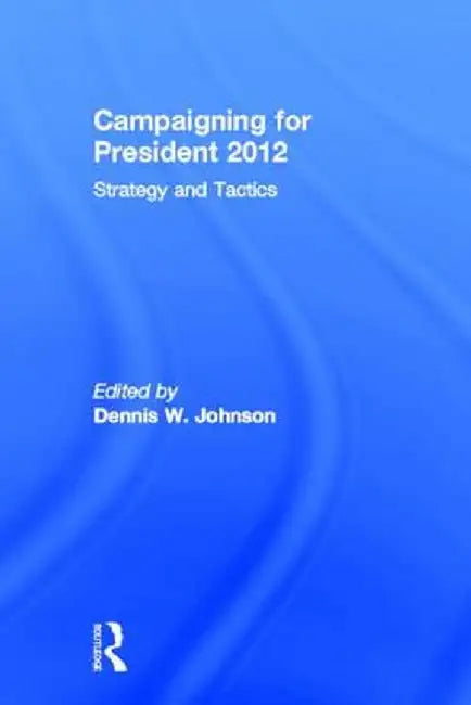 Campaigning for President 2012: Strategy and Tactics, New Voices and New Techniques by Dennis W. Johnson