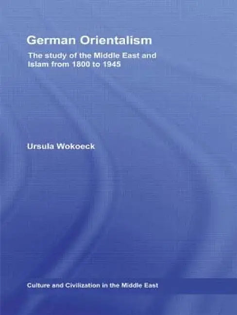German Orientalism: The Study of the Middle East and Islam from 1800 to 1945 by Ursula Wokoeck