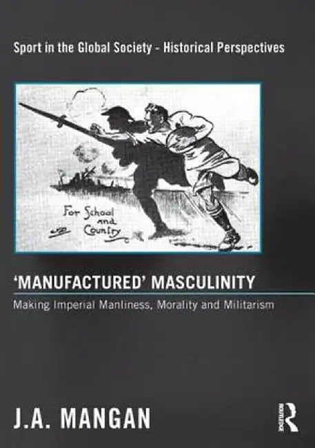 'Manufactured' Masculinity: Making Imperial Manliness, Morality and Militarism by J. A. Mangan