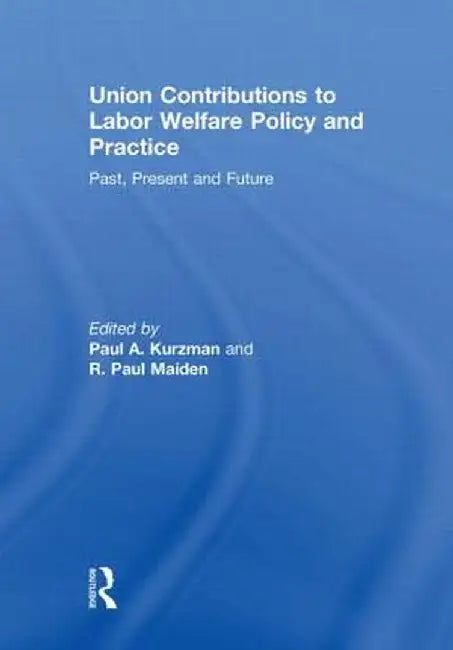 Union Contributions to Labor Welfare Policy and Practice: Past, Present and Future by Paul A. Kurzman