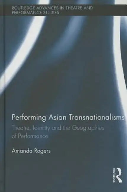 Performing Asian Transnationalisms: Theatre, Identity, and the Geographies of Performance by Amanda Rogers
