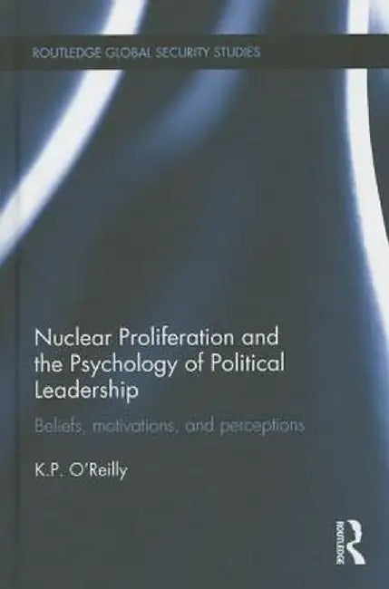 Nuclear Proliferation and the Psychology of Political Leadership: Beliefs, Motivations and Perceptions by Kelly O'Reilly