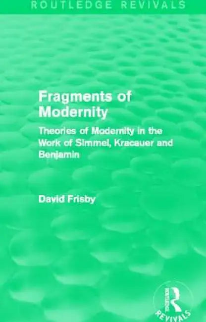 Fragments of Modernity (Routledge Revivals): Theories of Modernity in the Work of Simmel, Kracauer and Benjamin by David Frisby