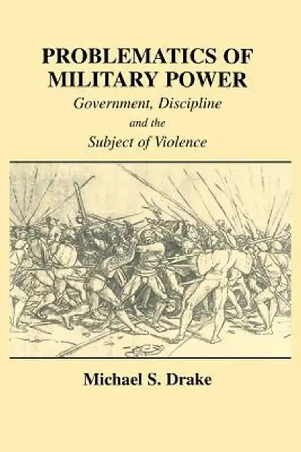 Problematics of Military Power: Government, Discipline and the Subject of Violence by Michael S. Drake