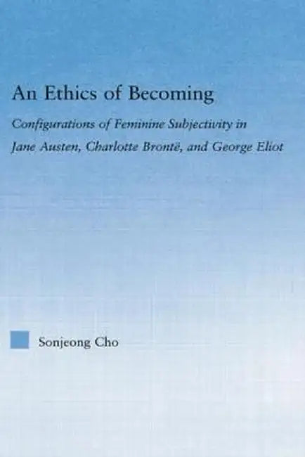 An Ethics of Becoming: Configurations of Feminine Subjectivity in Jane Austen Charlotte Bronte, and George Eliot by Sonjeong Cho