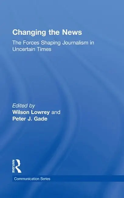 Changing the News: The Forces Shaping Journalism in Uncertain Times by Wilson Lowrey