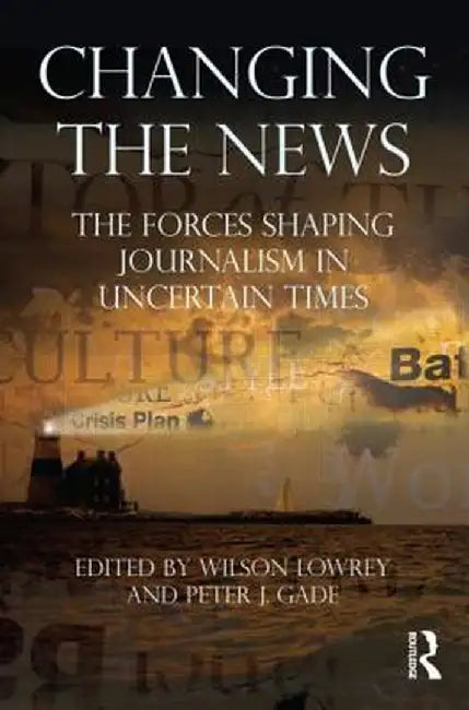 Changing the News: The Forces Shaping Journalism in Uncertain Times by Wilson Lowrey