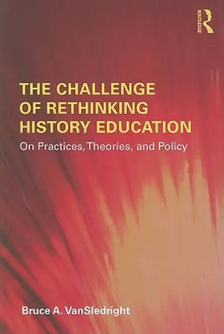 The Challenge of Rethinking History Education: On Practices, Theories, and Policy by Bruce A. VanSledright