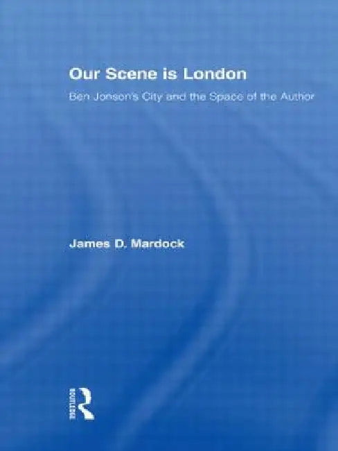Our Scene Is London: Ben Jonson's City and the Space of the Author by James D. Mardock