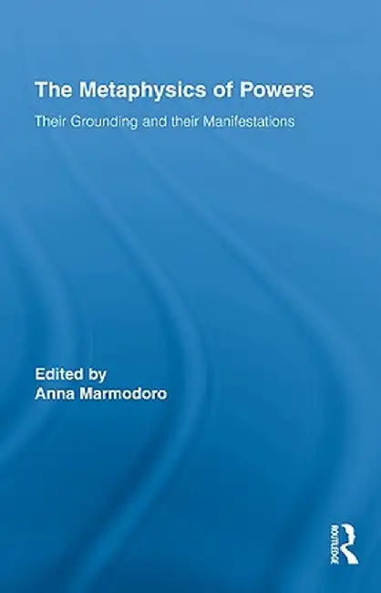 The Metaphysics of Powers: Their Grounding and their Manifestations by Anna Marmodoro