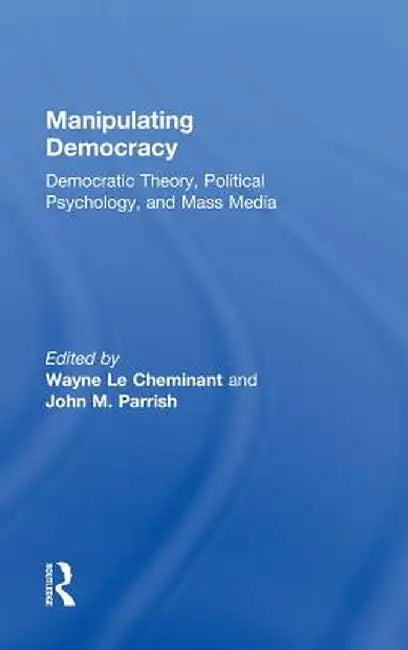 Manipulating Democracy: Democratic Theory, Political Psychology, and Mass Media by Wayne Le Cheminant