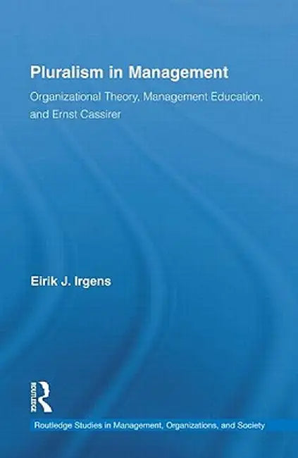 Pluralism in Management: Organizational Theory, Management Education, and Ernst Cassirer by Eirik Irgens