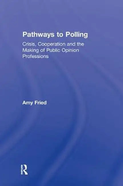 Pathways to Polling: Crisis, Cooperation and the Making of Public Opinion Professions by Amy Fried