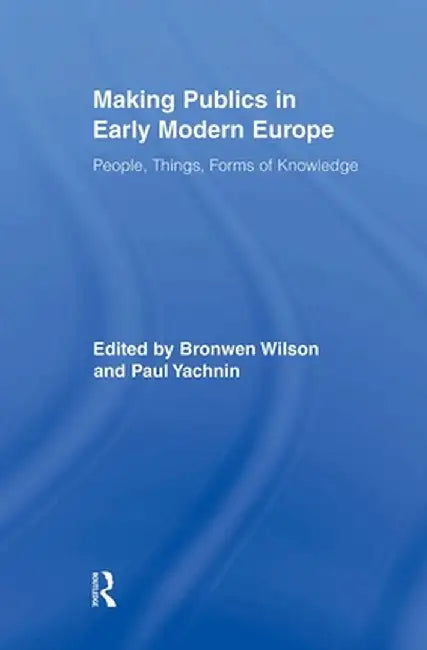 Making Publics in Early Modern Europe: People, Things, Forms of Knowledge by Bronwen Wilson