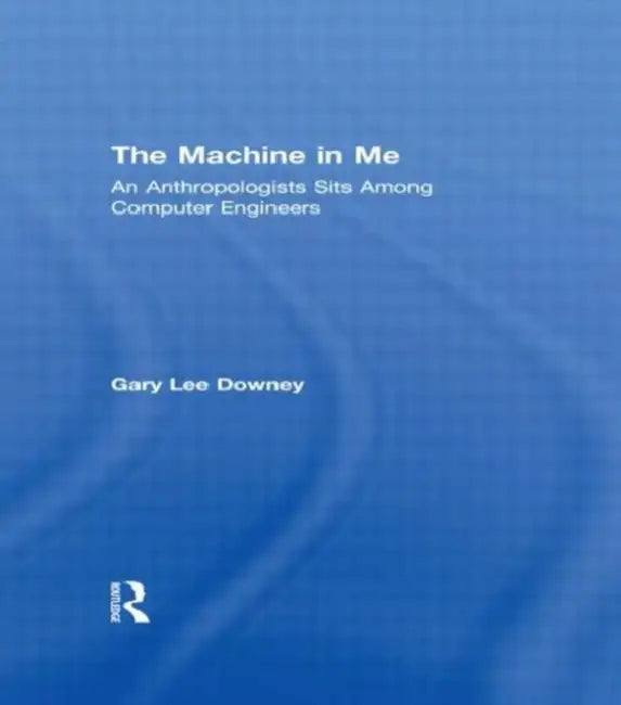 The Machine in Me: An Anthropologist Sits Among Computer Engineers by Gary Lee Downey