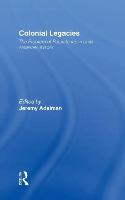 Colonial Legacies: The Problem of Persistence in Latin American History by Jeremy Adelman