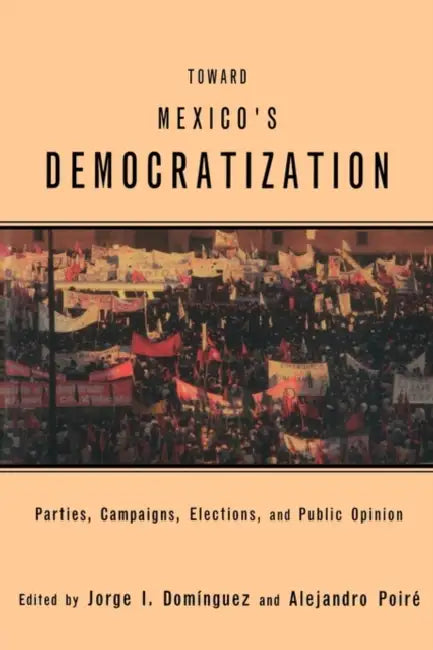 Toward Mexico's Democratization: Parties, Campaigns, Elections and Public Opinion by Jorge I. Dominguez, Alejandro Poire