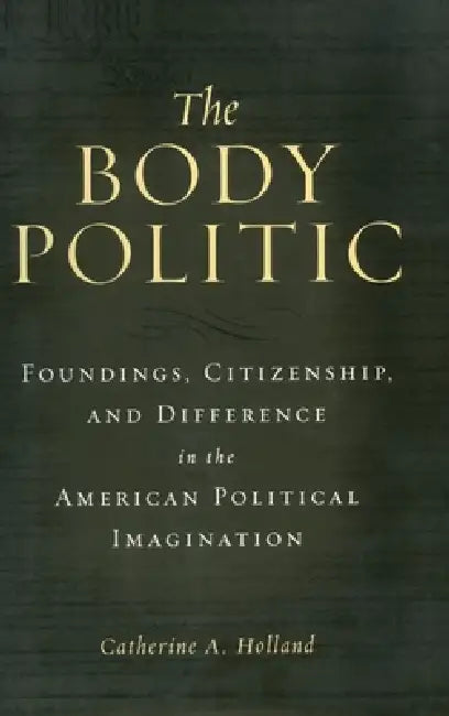 The Body Politic: Foundings, Citizenship, and Difference in the American Political Imagination by Catherine A. Holland