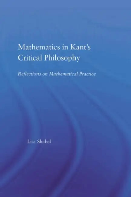 Mathematics in Kant's Critical Philosophy: Reflections on Mathematical Practice by Lisa Shabel