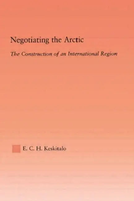 Negotiating the Arctic: The Construction of an International Region by E.C.H Keskitalo