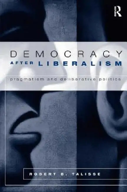 Democracy After Liberalism: Pragmatism and Deliberative Politics by Robert Talisse