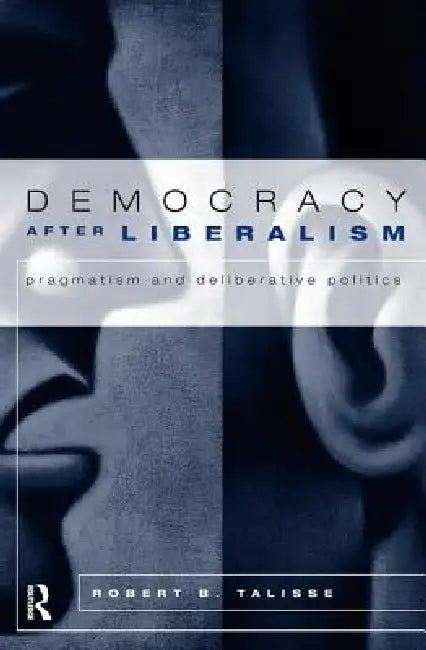 Democracy After Liberalism: Pragmatism and Deliberative Politics by Robert Talisse