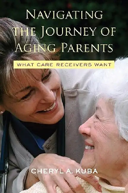 Navigating the Journey of Aging Parents: What Care Receivers Want by Cheryl A. Kuba
