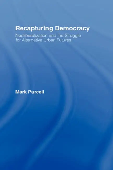 Recapturing Democracy: Neoliberalization and the Struggle for Alternative Urban Futures by Mark Purcell